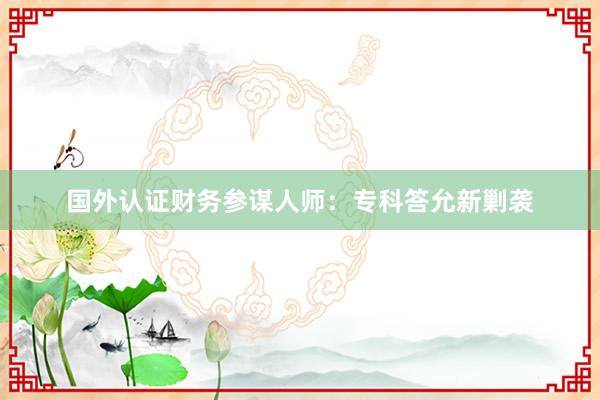 国外认证财务参谋人师：专科答允新剿袭